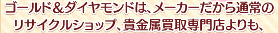ゴールドアンドダイヤモンドは、メーカーだから通常のリサイクルショップ、貴金属買取専門店よりも